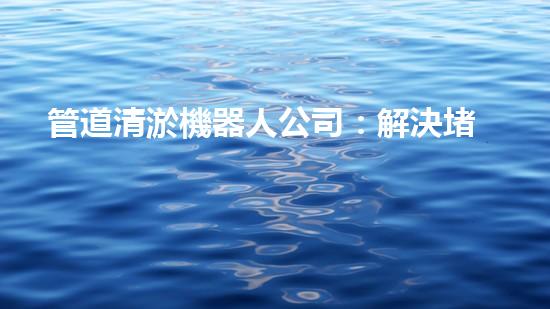 管道清淤機器人公司：解決堵塞難題，暢通無憂！